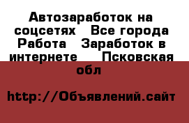 Автозаработок на соцсетях - Все города Работа » Заработок в интернете   . Псковская обл.